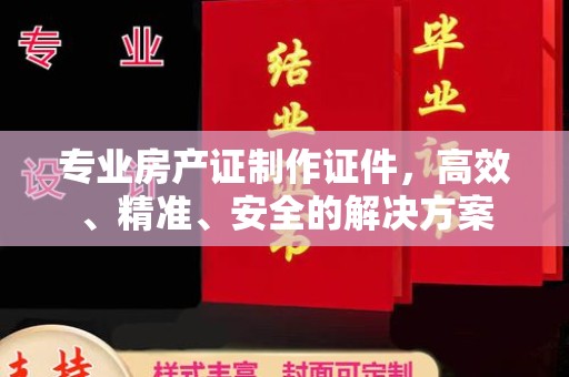涪陵专业房产证制作证件，高效、精准、安全的解决方案